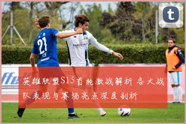 英雄联盟S15首轮激战解析 各大战队表现与赛场亮点深度剖析