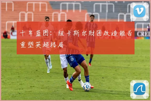 十年蓝图：纽卡斯尔财团改造能否重塑英超格局