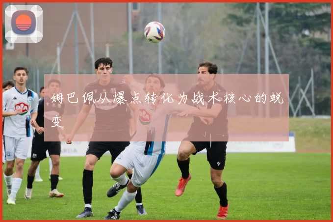 姆巴佩从爆点转化为战术核心的蜕变