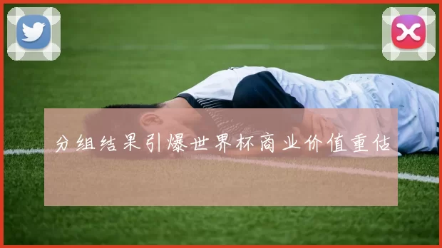 分组结果引爆世界杯商业价值重估