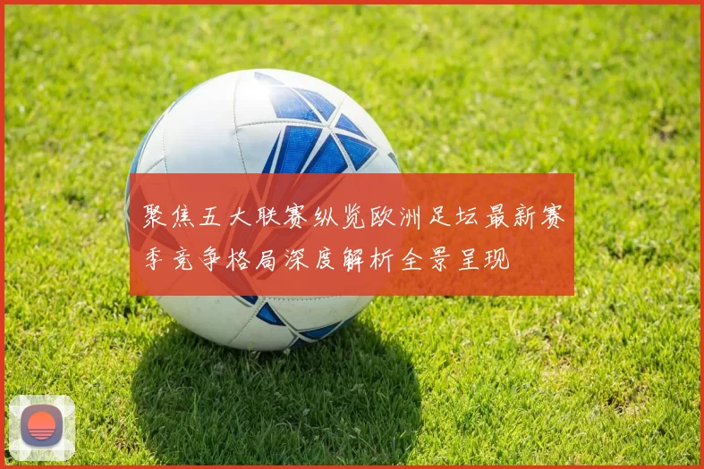 聚焦五大联赛纵览欧洲足坛最新赛季竞争格局深度解析全景呈现