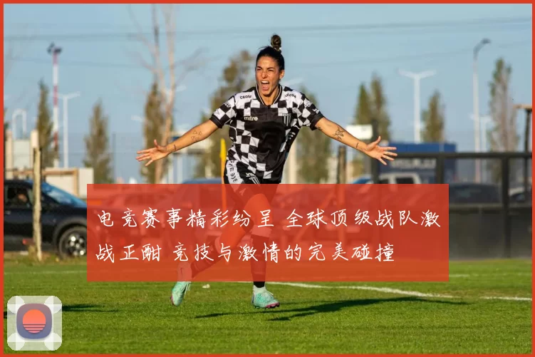 电竞赛事精彩纷呈 全球顶级战队激战正酣 竞技与激情的完美碰撞