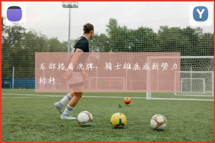 东部格局洗牌，骑士雄鹿成新势力标杆