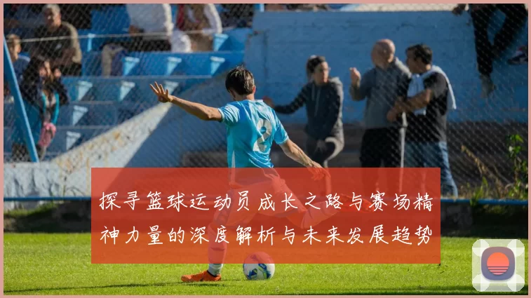 探寻篮球运动员成长之路与赛场精神力量的深度解析与未来发展趋势展望
