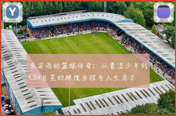 朱芳雨的篮球传奇：从青涩少年到CBA巨星的辉煌历程与人生启示