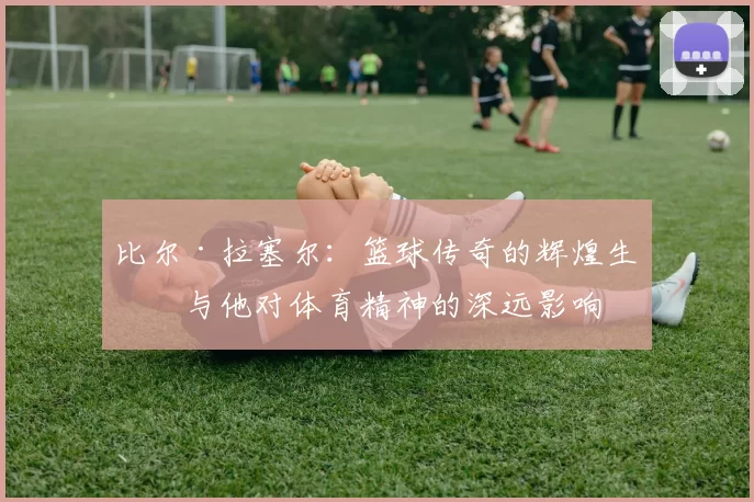 比尔·拉塞尔：篮球传奇的辉煌生涯与他对体育精神的深远影响