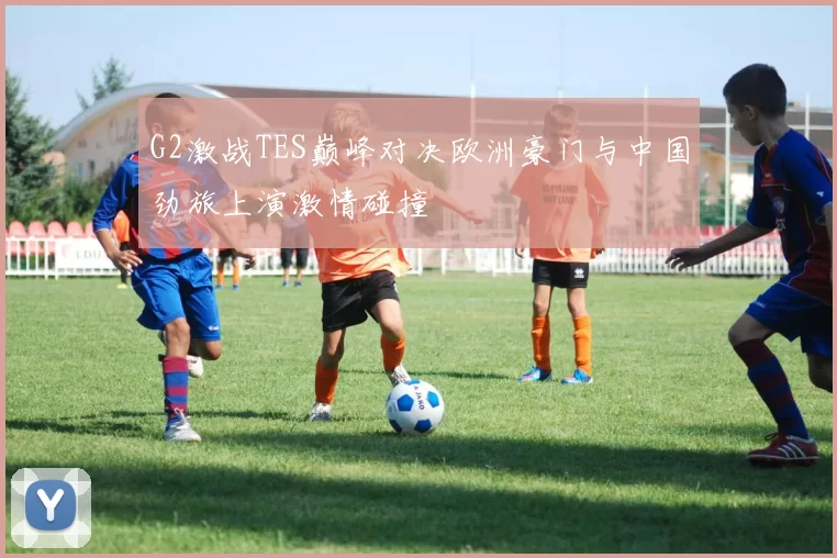 G2激战TES巅峰对决欧洲豪门与中国劲旅上演激情碰撞