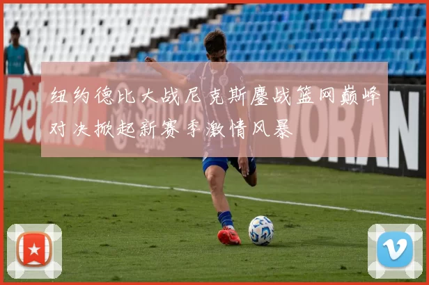 纽约德比大战尼克斯鏖战篮网巅峰对决掀起新赛季激情风暴