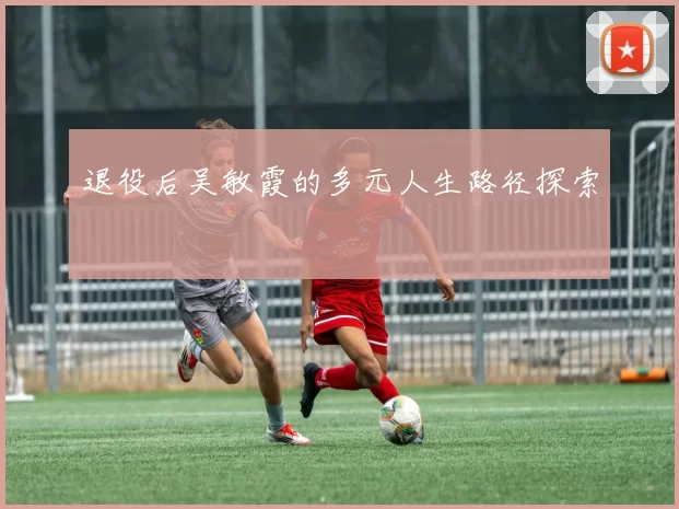 退役后吴敏霞的多元人生路径探索