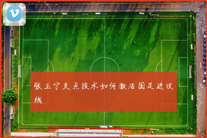 张玉宁支点技术如何激活国足进攻线