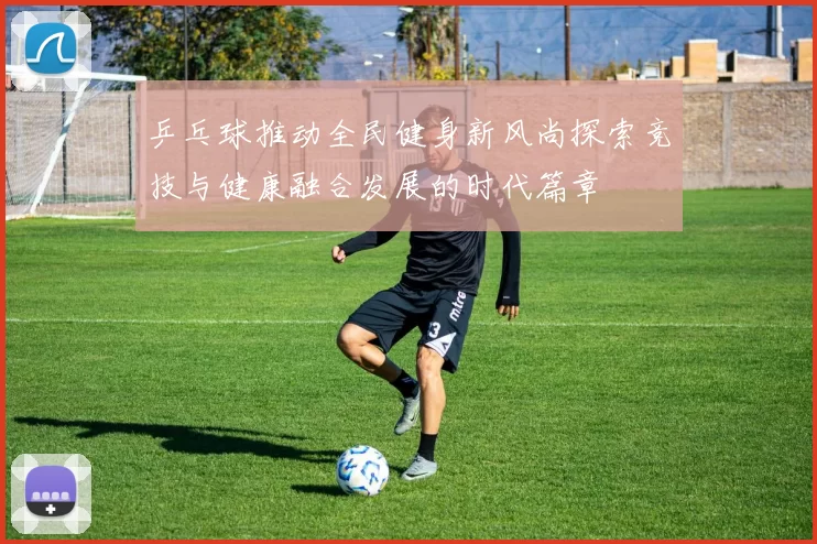 乒乓球推动全民健身新风尚探索竞技与健康融合发展的时代篇章