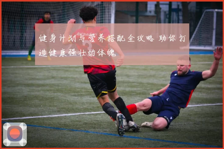 健身计划与营养搭配全攻略 助你打造健康强壮的体魄