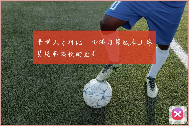 青训人才对比：海港与蓉城本土球员培养路径的差异