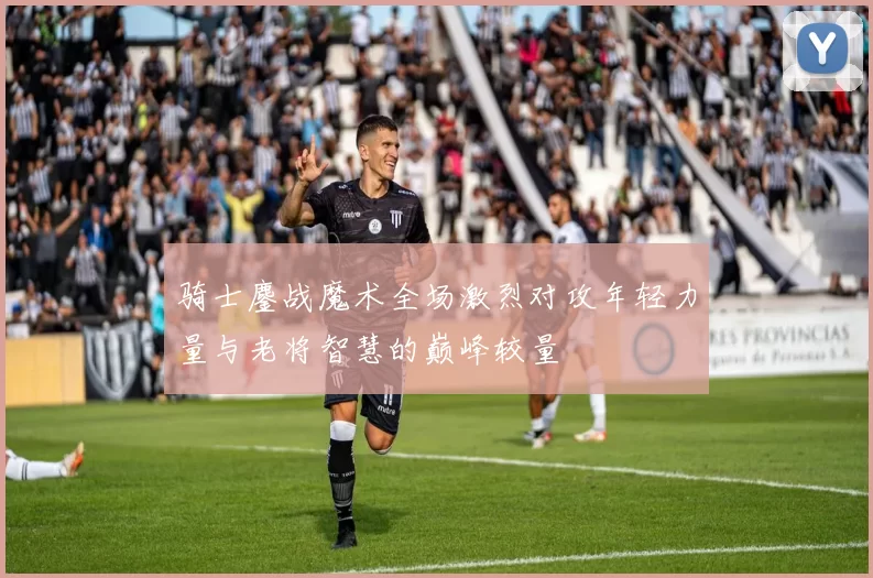 骑士鏖战魔术全场激烈对攻年轻力量与老将智慧的巅峰较量