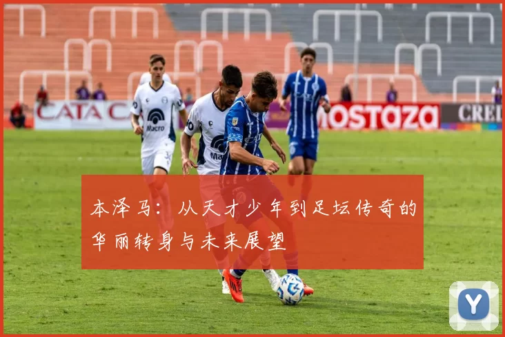 本泽马：从天才少年到足坛传奇的华丽转身与未来展望