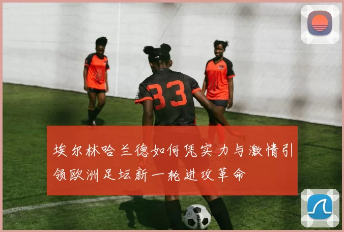 埃尔林哈兰德如何凭实力与激情引领欧洲足坛新一轮进攻革命