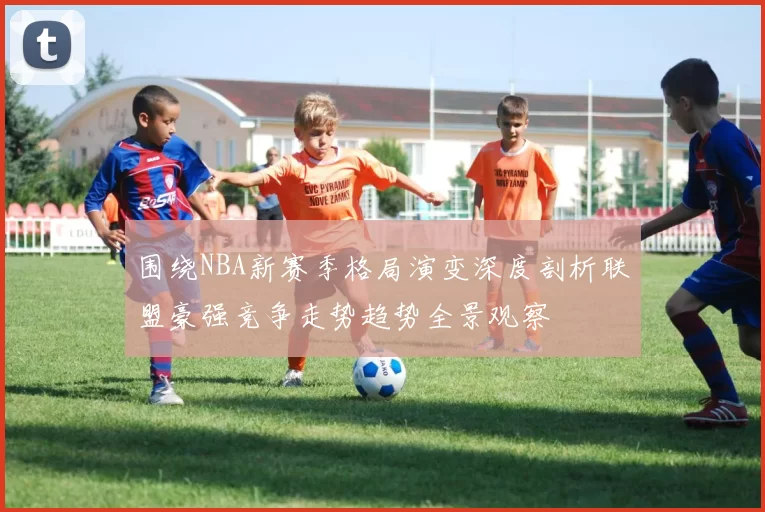 围绕NBA新赛季格局演变深度剖析联盟豪强竞争走势趋势全景观察