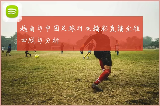 越南与中国足球对决精彩直播全程回顾与分析